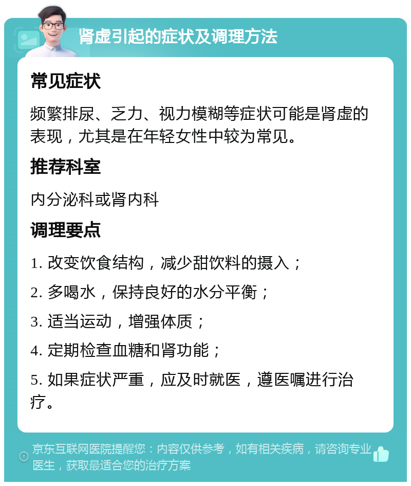 肾虚引起的症状及调理方法 常见症状 频繁排尿、乏力、视力模糊等症状可能是肾虚的表现，尤其是在年轻女性中较为常见。 推荐科室 内分泌科或肾内科 调理要点 1. 改变饮食结构，减少甜饮料的摄入； 2. 多喝水，保持良好的水分平衡； 3. 适当运动，增强体质； 4. 定期检查血糖和肾功能； 5. 如果症状严重，应及时就医，遵医嘱进行治疗。