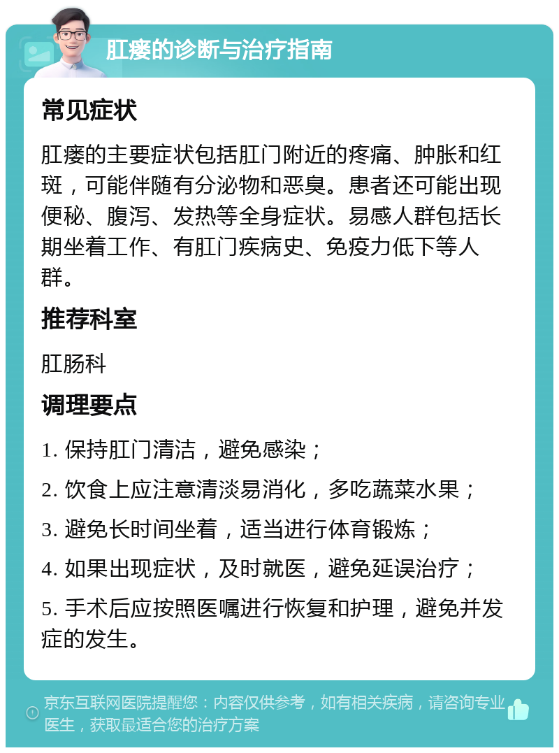 肛瘘的诊断与治疗指南 常见症状 肛瘘的主要症状包括肛门附近的疼痛、肿胀和红斑，可能伴随有分泌物和恶臭。患者还可能出现便秘、腹泻、发热等全身症状。易感人群包括长期坐着工作、有肛门疾病史、免疫力低下等人群。 推荐科室 肛肠科 调理要点 1. 保持肛门清洁，避免感染； 2. 饮食上应注意清淡易消化，多吃蔬菜水果； 3. 避免长时间坐着，适当进行体育锻炼； 4. 如果出现症状，及时就医，避免延误治疗； 5. 手术后应按照医嘱进行恢复和护理，避免并发症的发生。