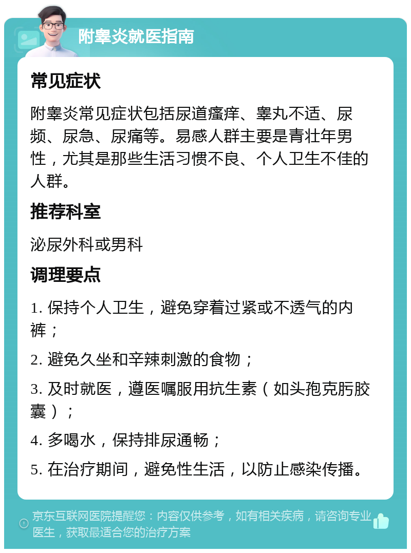 附睾炎就医指南 常见症状 附睾炎常见症状包括尿道瘙痒、睾丸不适、尿频、尿急、尿痛等。易感人群主要是青壮年男性，尤其是那些生活习惯不良、个人卫生不佳的人群。 推荐科室 泌尿外科或男科 调理要点 1. 保持个人卫生，避免穿着过紧或不透气的内裤； 2. 避免久坐和辛辣刺激的食物； 3. 及时就医，遵医嘱服用抗生素（如头孢克肟胶囊）； 4. 多喝水，保持排尿通畅； 5. 在治疗期间，避免性生活，以防止感染传播。