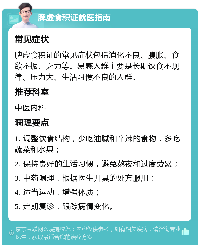 脾虚食积证就医指南 常见症状 脾虚食积证的常见症状包括消化不良、腹胀、食欲不振、乏力等。易感人群主要是长期饮食不规律、压力大、生活习惯不良的人群。 推荐科室 中医内科 调理要点 1. 调整饮食结构，少吃油腻和辛辣的食物，多吃蔬菜和水果； 2. 保持良好的生活习惯，避免熬夜和过度劳累； 3. 中药调理，根据医生开具的处方服用； 4. 适当运动，增强体质； 5. 定期复诊，跟踪病情变化。