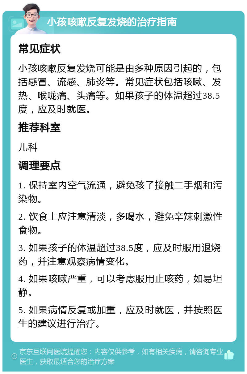 小孩咳嗽反复发烧的治疗指南 常见症状 小孩咳嗽反复发烧可能是由多种原因引起的，包括感冒、流感、肺炎等。常见症状包括咳嗽、发热、喉咙痛、头痛等。如果孩子的体温超过38.5度，应及时就医。 推荐科室 儿科 调理要点 1. 保持室内空气流通，避免孩子接触二手烟和污染物。 2. 饮食上应注意清淡，多喝水，避免辛辣刺激性食物。 3. 如果孩子的体温超过38.5度，应及时服用退烧药，并注意观察病情变化。 4. 如果咳嗽严重，可以考虑服用止咳药，如易坦静。 5. 如果病情反复或加重，应及时就医，并按照医生的建议进行治疗。