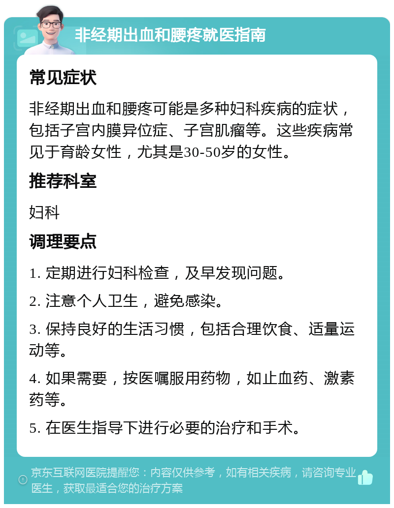 非经期出血和腰疼就医指南 常见症状 非经期出血和腰疼可能是多种妇科疾病的症状，包括子宫内膜异位症、子宫肌瘤等。这些疾病常见于育龄女性，尤其是30-50岁的女性。 推荐科室 妇科 调理要点 1. 定期进行妇科检查，及早发现问题。 2. 注意个人卫生，避免感染。 3. 保持良好的生活习惯，包括合理饮食、适量运动等。 4. 如果需要，按医嘱服用药物，如止血药、激素药等。 5. 在医生指导下进行必要的治疗和手术。