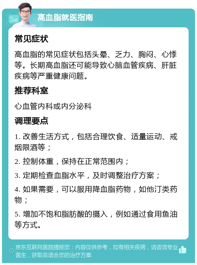 高血脂就医指南 常见症状 高血脂的常见症状包括头晕、乏力、胸闷、心悸等。长期高血脂还可能导致心脑血管疾病、肝脏疾病等严重健康问题。 推荐科室 心血管内科或内分泌科 调理要点 1. 改善生活方式，包括合理饮食、适量运动、戒烟限酒等； 2. 控制体重，保持在正常范围内； 3. 定期检查血脂水平，及时调整治疗方案； 4. 如果需要，可以服用降血脂药物，如他汀类药物； 5. 增加不饱和脂肪酸的摄入，例如通过食用鱼油等方式。