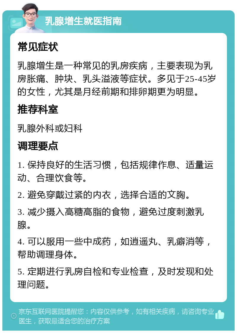 乳腺增生就医指南 常见症状 乳腺增生是一种常见的乳房疾病，主要表现为乳房胀痛、肿块、乳头溢液等症状。多见于25-45岁的女性，尤其是月经前期和排卵期更为明显。 推荐科室 乳腺外科或妇科 调理要点 1. 保持良好的生活习惯，包括规律作息、适量运动、合理饮食等。 2. 避免穿戴过紧的内衣，选择合适的文胸。 3. 减少摄入高糖高脂的食物，避免过度刺激乳腺。 4. 可以服用一些中成药，如逍遥丸、乳癖消等，帮助调理身体。 5. 定期进行乳房自检和专业检查，及时发现和处理问题。