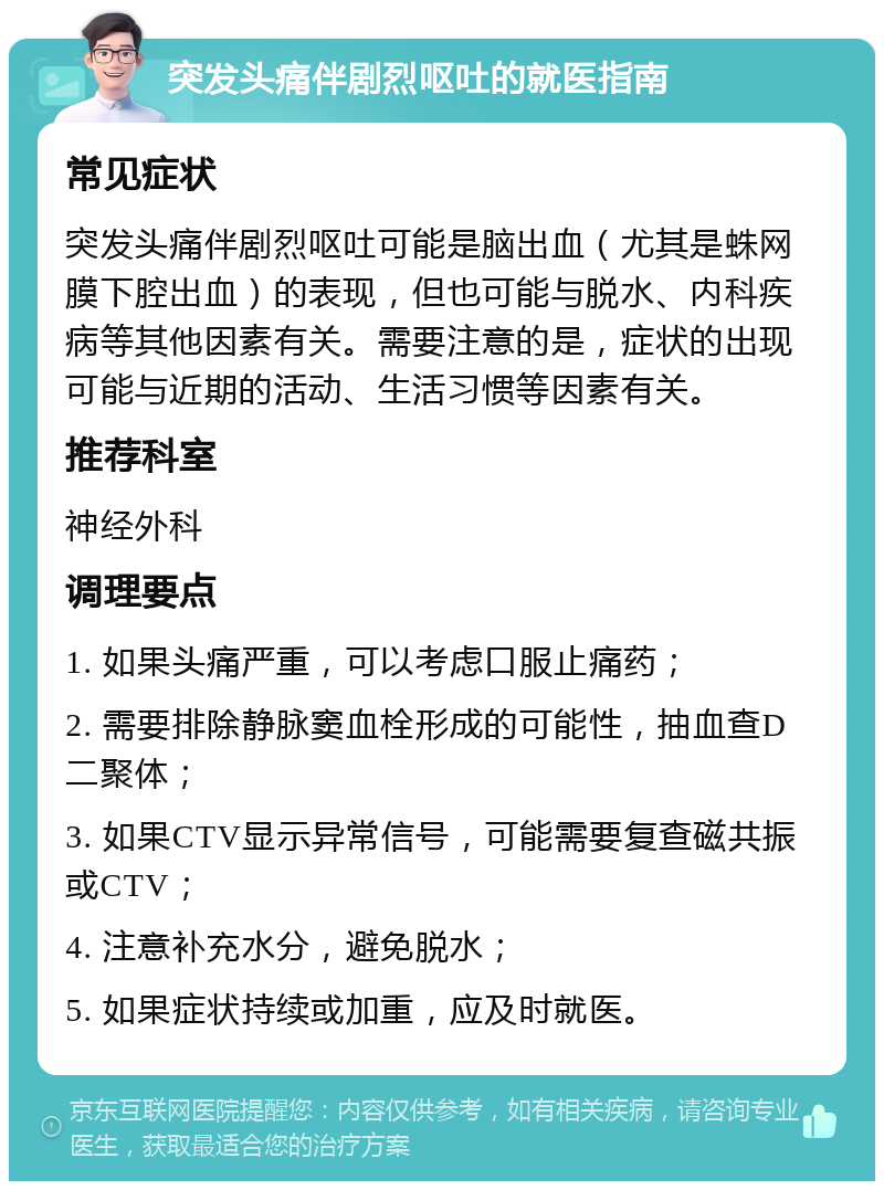 突发头痛伴剧烈呕吐的就医指南 常见症状 突发头痛伴剧烈呕吐可能是脑出血（尤其是蛛网膜下腔出血）的表现，但也可能与脱水、内科疾病等其他因素有关。需要注意的是，症状的出现可能与近期的活动、生活习惯等因素有关。 推荐科室 神经外科 调理要点 1. 如果头痛严重，可以考虑口服止痛药； 2. 需要排除静脉窦血栓形成的可能性，抽血查D二聚体； 3. 如果CTV显示异常信号，可能需要复查磁共振或CTV； 4. 注意补充水分，避免脱水； 5. 如果症状持续或加重，应及时就医。