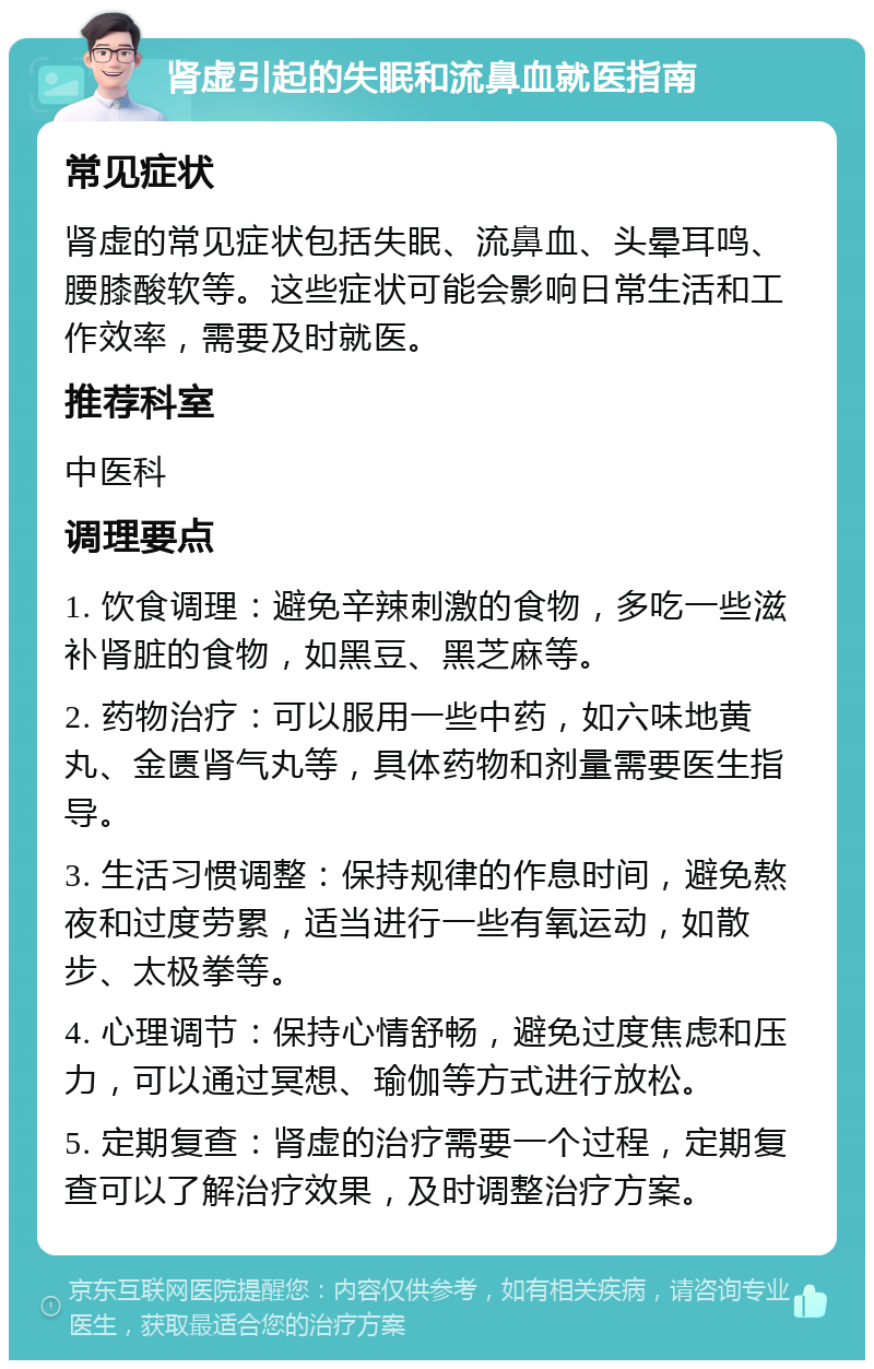 肾虚引起的失眠和流鼻血就医指南 常见症状 肾虚的常见症状包括失眠、流鼻血、头晕耳鸣、腰膝酸软等。这些症状可能会影响日常生活和工作效率，需要及时就医。 推荐科室 中医科 调理要点 1. 饮食调理：避免辛辣刺激的食物，多吃一些滋补肾脏的食物，如黑豆、黑芝麻等。 2. 药物治疗：可以服用一些中药，如六味地黄丸、金匮肾气丸等，具体药物和剂量需要医生指导。 3. 生活习惯调整：保持规律的作息时间，避免熬夜和过度劳累，适当进行一些有氧运动，如散步、太极拳等。 4. 心理调节：保持心情舒畅，避免过度焦虑和压力，可以通过冥想、瑜伽等方式进行放松。 5. 定期复查：肾虚的治疗需要一个过程，定期复查可以了解治疗效果，及时调整治疗方案。