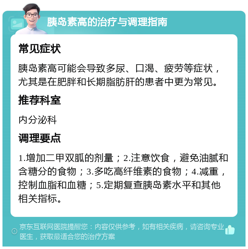 胰岛素高的治疗与调理指南 常见症状 胰岛素高可能会导致多尿、口渴、疲劳等症状，尤其是在肥胖和长期脂肪肝的患者中更为常见。 推荐科室 内分泌科 调理要点 1.增加二甲双胍的剂量；2.注意饮食，避免油腻和含糖分的食物；3.多吃高纤维素的食物；4.减重，控制血脂和血糖；5.定期复查胰岛素水平和其他相关指标。