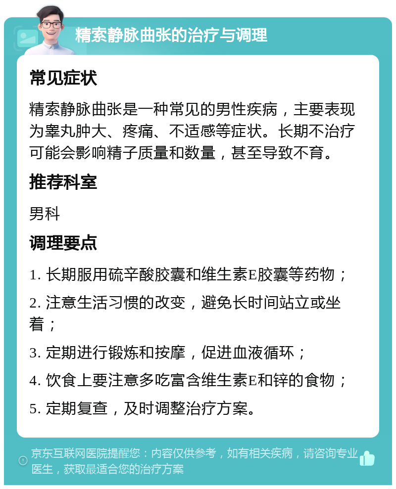 精索静脉曲张的治疗与调理 常见症状 精索静脉曲张是一种常见的男性疾病，主要表现为睾丸肿大、疼痛、不适感等症状。长期不治疗可能会影响精子质量和数量，甚至导致不育。 推荐科室 男科 调理要点 1. 长期服用硫辛酸胶囊和维生素E胶囊等药物； 2. 注意生活习惯的改变，避免长时间站立或坐着； 3. 定期进行锻炼和按摩，促进血液循环； 4. 饮食上要注意多吃富含维生素E和锌的食物； 5. 定期复查，及时调整治疗方案。