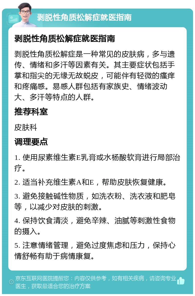 剥脱性角质松解症就医指南 剥脱性角质松解症就医指南 剥脱性角质松解症是一种常见的皮肤病，多与遗传、情绪和多汗等因素有关。其主要症状包括手掌和指尖的无缘无故蜕皮，可能伴有轻微的瘙痒和疼痛感。易感人群包括有家族史、情绪波动大、多汗等特点的人群。 推荐科室 皮肤科 调理要点 1. 使用尿素维生素E乳膏或水杨酸软膏进行局部治疗。 2. 适当补充维生素A和E，帮助皮肤恢复健康。 3. 避免接触碱性物质，如洗衣粉、洗衣液和肥皂等，以减少对皮肤的刺激。 4. 保持饮食清淡，避免辛辣、油腻等刺激性食物的摄入。 5. 注意情绪管理，避免过度焦虑和压力，保持心情舒畅有助于病情康复。