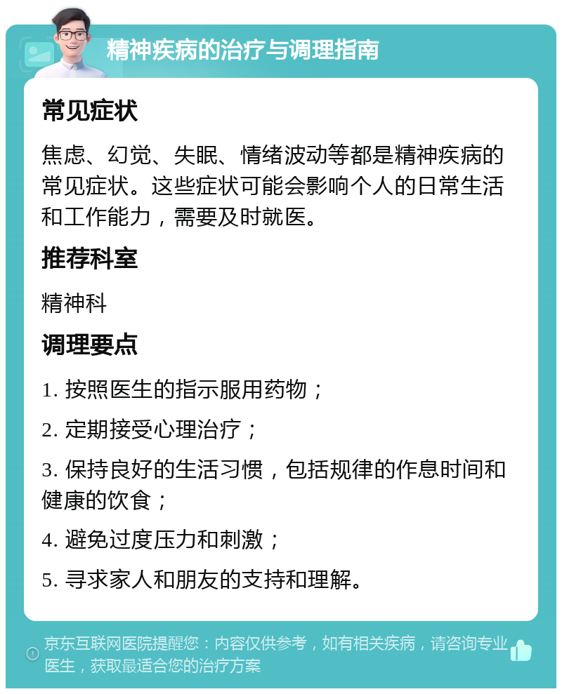 精神疾病的治疗与调理指南 常见症状 焦虑、幻觉、失眠、情绪波动等都是精神疾病的常见症状。这些症状可能会影响个人的日常生活和工作能力，需要及时就医。 推荐科室 精神科 调理要点 1. 按照医生的指示服用药物； 2. 定期接受心理治疗； 3. 保持良好的生活习惯，包括规律的作息时间和健康的饮食； 4. 避免过度压力和刺激； 5. 寻求家人和朋友的支持和理解。