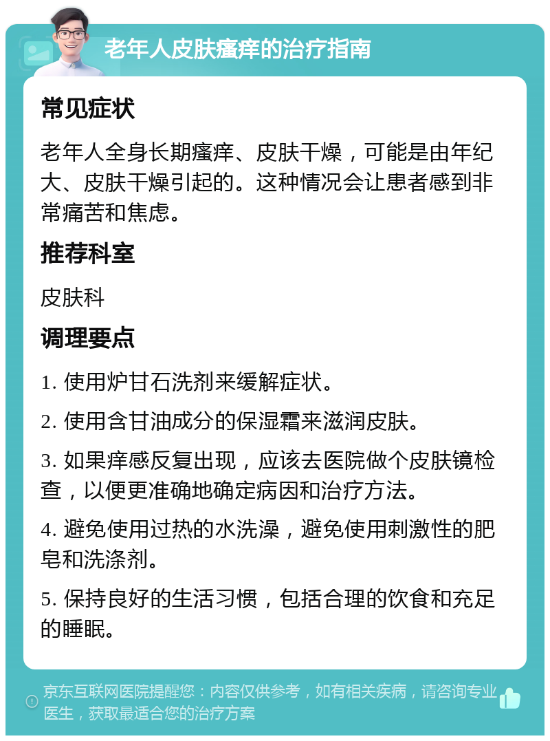 老年人皮肤瘙痒的治疗指南 常见症状 老年人全身长期瘙痒、皮肤干燥，可能是由年纪大、皮肤干燥引起的。这种情况会让患者感到非常痛苦和焦虑。 推荐科室 皮肤科 调理要点 1. 使用炉甘石洗剂来缓解症状。 2. 使用含甘油成分的保湿霜来滋润皮肤。 3. 如果痒感反复出现，应该去医院做个皮肤镜检查，以便更准确地确定病因和治疗方法。 4. 避免使用过热的水洗澡，避免使用刺激性的肥皂和洗涤剂。 5. 保持良好的生活习惯，包括合理的饮食和充足的睡眠。