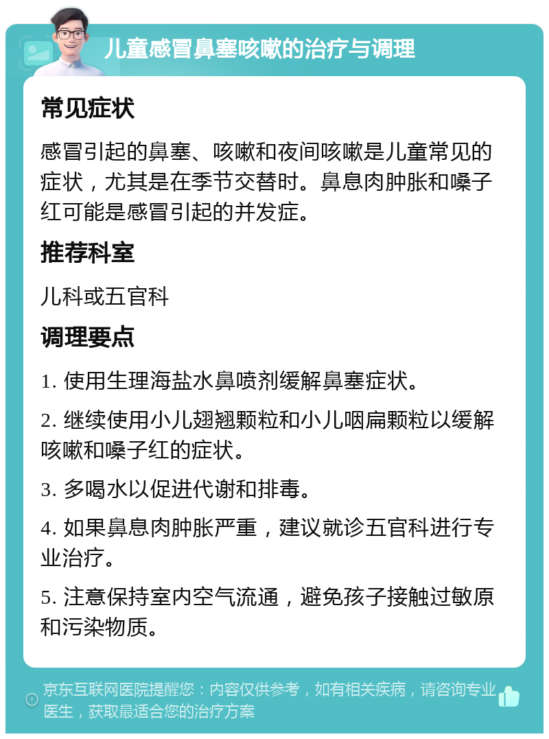 儿童感冒鼻塞咳嗽的治疗与调理 常见症状 感冒引起的鼻塞、咳嗽和夜间咳嗽是儿童常见的症状，尤其是在季节交替时。鼻息肉肿胀和嗓子红可能是感冒引起的并发症。 推荐科室 儿科或五官科 调理要点 1. 使用生理海盐水鼻喷剂缓解鼻塞症状。 2. 继续使用小儿翅翘颗粒和小儿咽扁颗粒以缓解咳嗽和嗓子红的症状。 3. 多喝水以促进代谢和排毒。 4. 如果鼻息肉肿胀严重，建议就诊五官科进行专业治疗。 5. 注意保持室内空气流通，避免孩子接触过敏原和污染物质。