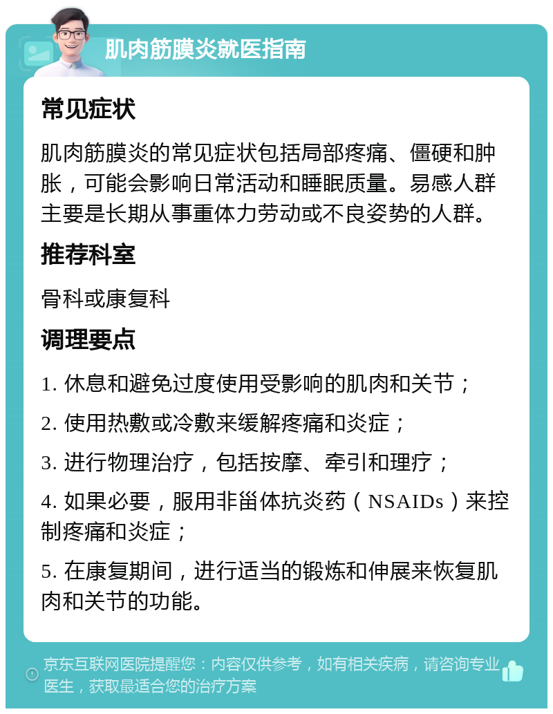 肌肉筋膜炎就医指南 常见症状 肌肉筋膜炎的常见症状包括局部疼痛、僵硬和肿胀，可能会影响日常活动和睡眠质量。易感人群主要是长期从事重体力劳动或不良姿势的人群。 推荐科室 骨科或康复科 调理要点 1. 休息和避免过度使用受影响的肌肉和关节； 2. 使用热敷或冷敷来缓解疼痛和炎症； 3. 进行物理治疗，包括按摩、牵引和理疗； 4. 如果必要，服用非甾体抗炎药（NSAIDs）来控制疼痛和炎症； 5. 在康复期间，进行适当的锻炼和伸展来恢复肌肉和关节的功能。