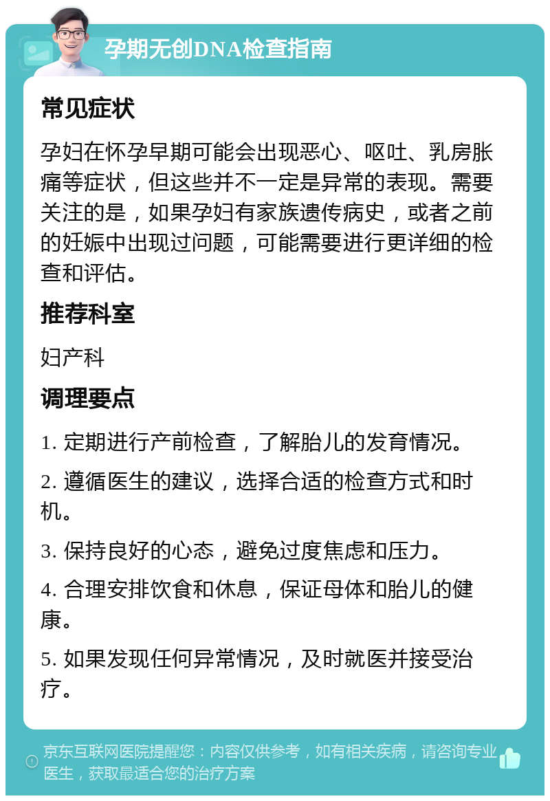 孕期无创DNA检查指南 常见症状 孕妇在怀孕早期可能会出现恶心、呕吐、乳房胀痛等症状，但这些并不一定是异常的表现。需要关注的是，如果孕妇有家族遗传病史，或者之前的妊娠中出现过问题，可能需要进行更详细的检查和评估。 推荐科室 妇产科 调理要点 1. 定期进行产前检查，了解胎儿的发育情况。 2. 遵循医生的建议，选择合适的检查方式和时机。 3. 保持良好的心态，避免过度焦虑和压力。 4. 合理安排饮食和休息，保证母体和胎儿的健康。 5. 如果发现任何异常情况，及时就医并接受治疗。