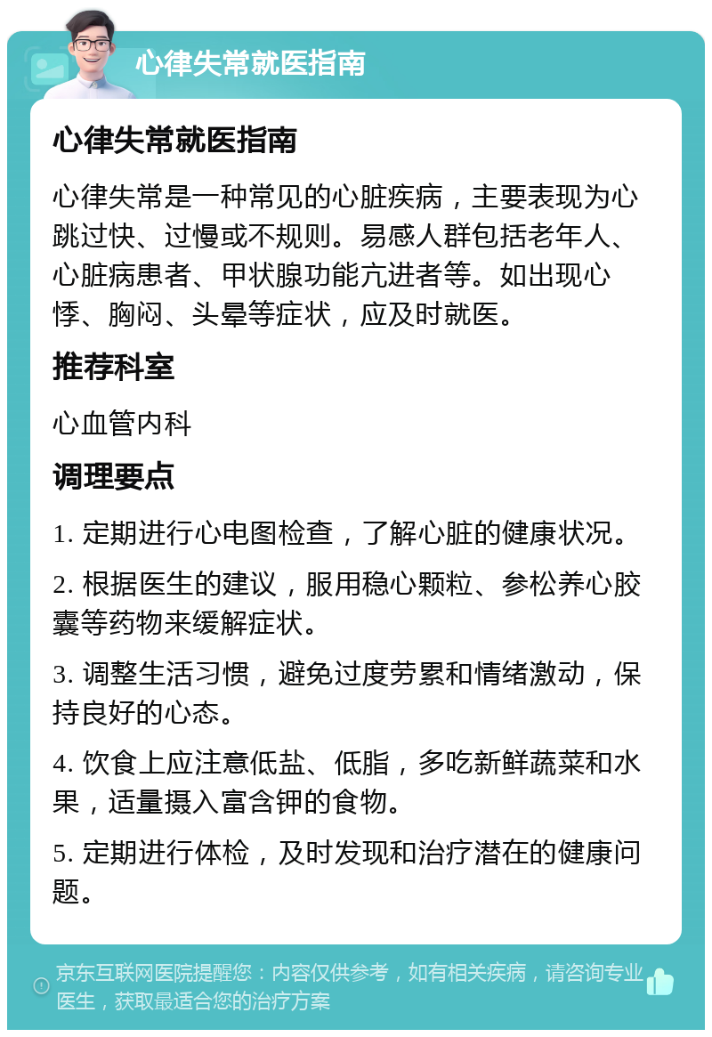 心律失常就医指南 心律失常就医指南 心律失常是一种常见的心脏疾病，主要表现为心跳过快、过慢或不规则。易感人群包括老年人、心脏病患者、甲状腺功能亢进者等。如出现心悸、胸闷、头晕等症状，应及时就医。 推荐科室 心血管内科 调理要点 1. 定期进行心电图检查，了解心脏的健康状况。 2. 根据医生的建议，服用稳心颗粒、参松养心胶囊等药物来缓解症状。 3. 调整生活习惯，避免过度劳累和情绪激动，保持良好的心态。 4. 饮食上应注意低盐、低脂，多吃新鲜蔬菜和水果，适量摄入富含钾的食物。 5. 定期进行体检，及时发现和治疗潜在的健康问题。