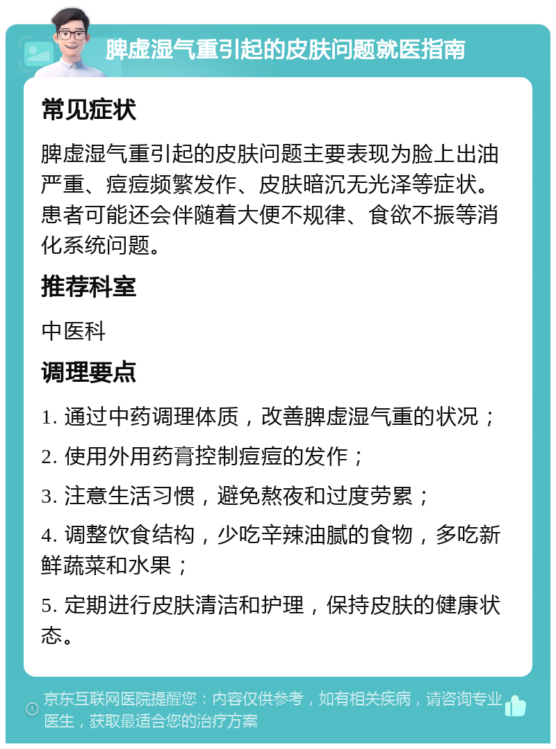 脾虚湿气重引起的皮肤问题就医指南 常见症状 脾虚湿气重引起的皮肤问题主要表现为脸上出油严重、痘痘频繁发作、皮肤暗沉无光泽等症状。患者可能还会伴随着大便不规律、食欲不振等消化系统问题。 推荐科室 中医科 调理要点 1. 通过中药调理体质，改善脾虚湿气重的状况； 2. 使用外用药膏控制痘痘的发作； 3. 注意生活习惯，避免熬夜和过度劳累； 4. 调整饮食结构，少吃辛辣油腻的食物，多吃新鲜蔬菜和水果； 5. 定期进行皮肤清洁和护理，保持皮肤的健康状态。