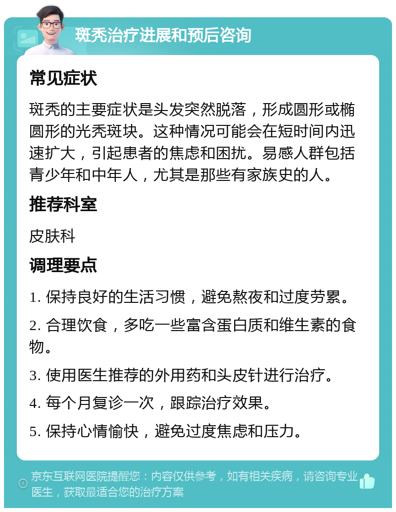 斑秃治疗进展和预后咨询 常见症状 斑秃的主要症状是头发突然脱落，形成圆形或椭圆形的光秃斑块。这种情况可能会在短时间内迅速扩大，引起患者的焦虑和困扰。易感人群包括青少年和中年人，尤其是那些有家族史的人。 推荐科室 皮肤科 调理要点 1. 保持良好的生活习惯，避免熬夜和过度劳累。 2. 合理饮食，多吃一些富含蛋白质和维生素的食物。 3. 使用医生推荐的外用药和头皮针进行治疗。 4. 每个月复诊一次，跟踪治疗效果。 5. 保持心情愉快，避免过度焦虑和压力。