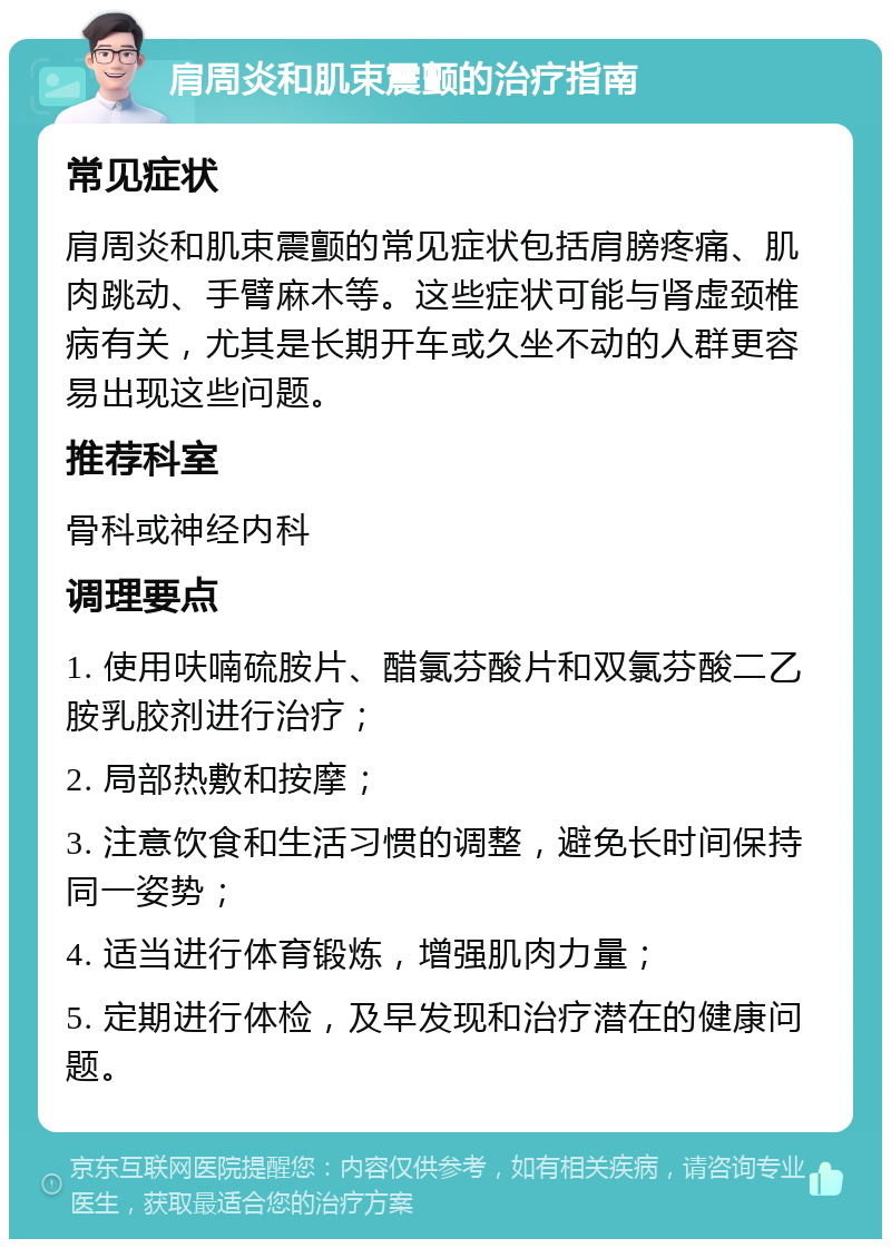 肩周炎和肌束震颤的治疗指南 常见症状 肩周炎和肌束震颤的常见症状包括肩膀疼痛、肌肉跳动、手臂麻木等。这些症状可能与肾虚颈椎病有关，尤其是长期开车或久坐不动的人群更容易出现这些问题。 推荐科室 骨科或神经内科 调理要点 1. 使用呋喃硫胺片、醋氯芬酸片和双氯芬酸二乙胺乳胶剂进行治疗； 2. 局部热敷和按摩； 3. 注意饮食和生活习惯的调整，避免长时间保持同一姿势； 4. 适当进行体育锻炼，增强肌肉力量； 5. 定期进行体检，及早发现和治疗潜在的健康问题。