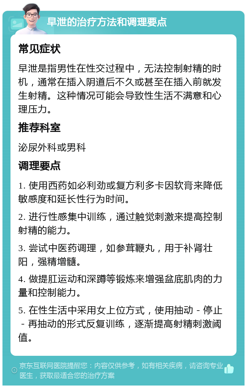 早泄的治疗方法和调理要点 常见症状 早泄是指男性在性交过程中，无法控制射精的时机，通常在插入阴道后不久或甚至在插入前就发生射精。这种情况可能会导致性生活不满意和心理压力。 推荐科室 泌尿外科或男科 调理要点 1. 使用西药如必利劲或复方利多卡因软膏来降低敏感度和延长性行为时间。 2. 进行性感集中训练，通过触觉刺激来提高控制射精的能力。 3. 尝试中医药调理，如参茸鞭丸，用于补肾壮阳，强精增髓。 4. 做提肛运动和深蹲等锻炼来增强盆底肌肉的力量和控制能力。 5. 在性生活中采用女上位方式，使用抽动－停止－再抽动的形式反复训练，逐渐提高射精刺激阈值。