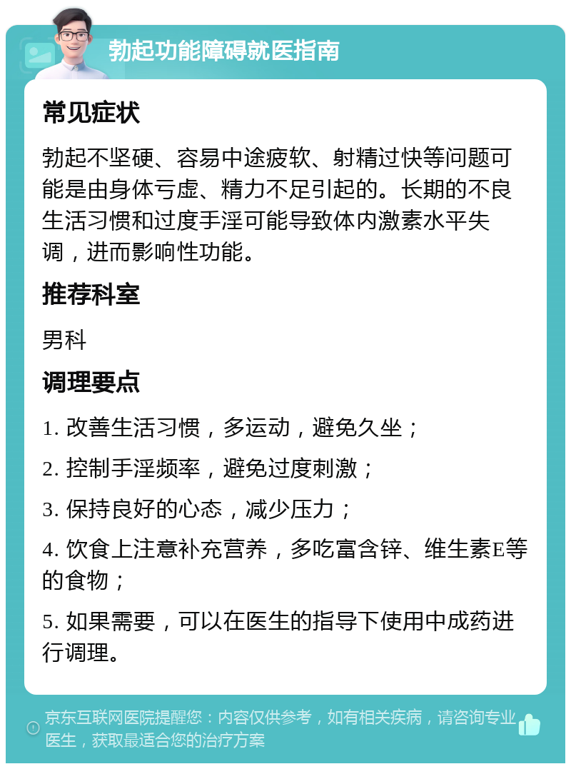 勃起功能障碍就医指南 常见症状 勃起不坚硬、容易中途疲软、射精过快等问题可能是由身体亏虚、精力不足引起的。长期的不良生活习惯和过度手淫可能导致体内激素水平失调，进而影响性功能。 推荐科室 男科 调理要点 1. 改善生活习惯，多运动，避免久坐； 2. 控制手淫频率，避免过度刺激； 3. 保持良好的心态，减少压力； 4. 饮食上注意补充营养，多吃富含锌、维生素E等的食物； 5. 如果需要，可以在医生的指导下使用中成药进行调理。