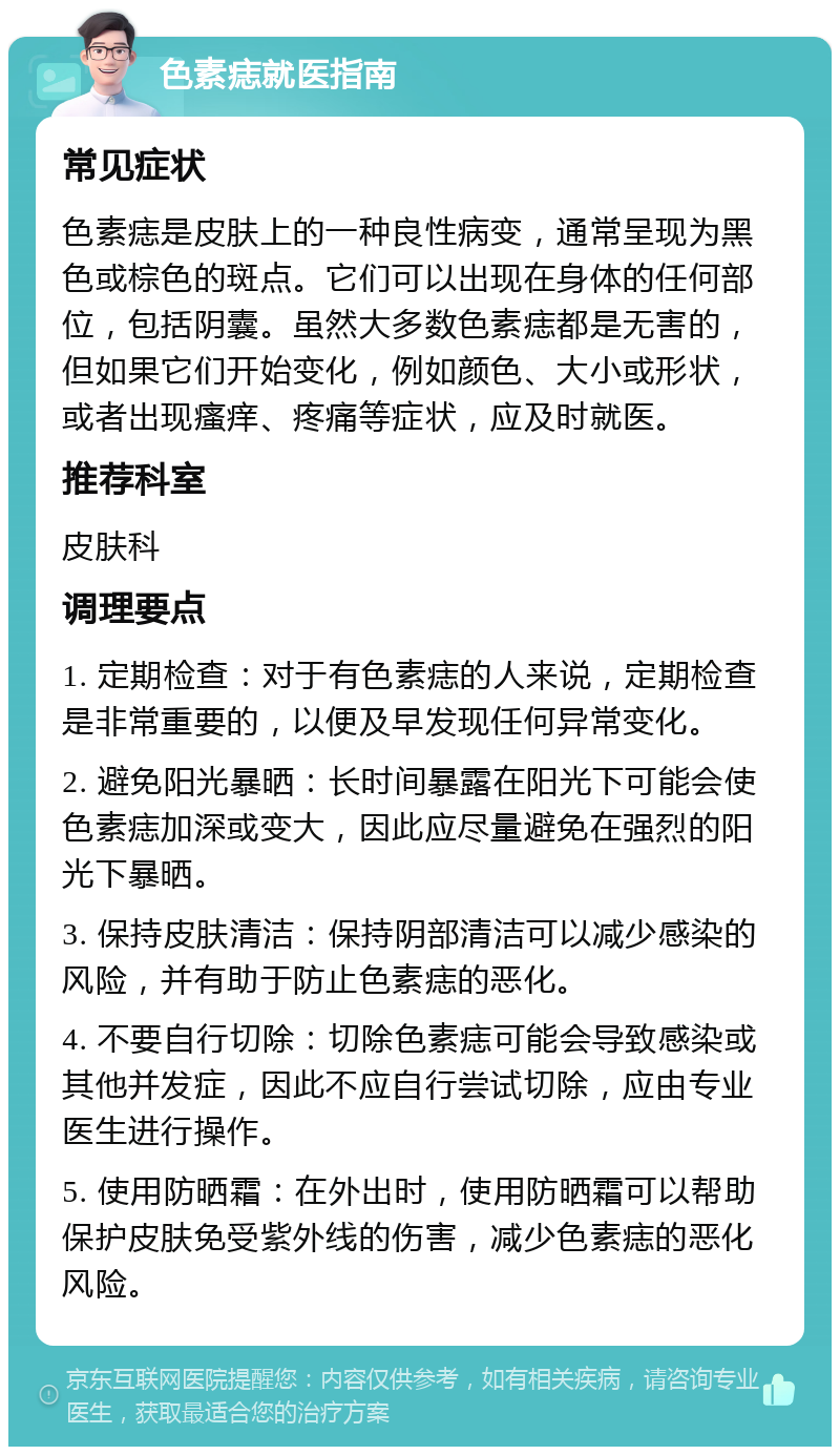 色素痣就医指南 常见症状 色素痣是皮肤上的一种良性病变，通常呈现为黑色或棕色的斑点。它们可以出现在身体的任何部位，包括阴囊。虽然大多数色素痣都是无害的，但如果它们开始变化，例如颜色、大小或形状，或者出现瘙痒、疼痛等症状，应及时就医。 推荐科室 皮肤科 调理要点 1. 定期检查：对于有色素痣的人来说，定期检查是非常重要的，以便及早发现任何异常变化。 2. 避免阳光暴晒：长时间暴露在阳光下可能会使色素痣加深或变大，因此应尽量避免在强烈的阳光下暴晒。 3. 保持皮肤清洁：保持阴部清洁可以减少感染的风险，并有助于防止色素痣的恶化。 4. 不要自行切除：切除色素痣可能会导致感染或其他并发症，因此不应自行尝试切除，应由专业医生进行操作。 5. 使用防晒霜：在外出时，使用防晒霜可以帮助保护皮肤免受紫外线的伤害，减少色素痣的恶化风险。