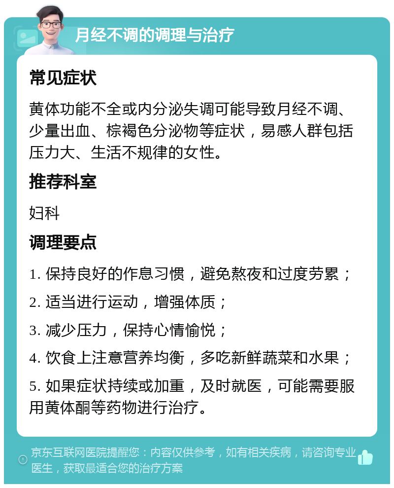 月经不调的调理与治疗 常见症状 黄体功能不全或内分泌失调可能导致月经不调、少量出血、棕褐色分泌物等症状，易感人群包括压力大、生活不规律的女性。 推荐科室 妇科 调理要点 1. 保持良好的作息习惯，避免熬夜和过度劳累； 2. 适当进行运动，增强体质； 3. 减少压力，保持心情愉悦； 4. 饮食上注意营养均衡，多吃新鲜蔬菜和水果； 5. 如果症状持续或加重，及时就医，可能需要服用黄体酮等药物进行治疗。