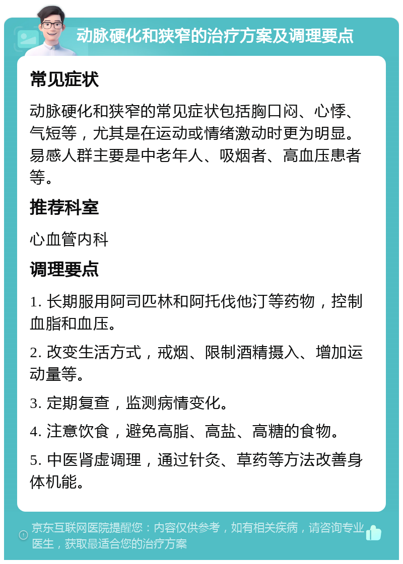 动脉硬化和狭窄的治疗方案及调理要点 常见症状 动脉硬化和狭窄的常见症状包括胸口闷、心悸、气短等，尤其是在运动或情绪激动时更为明显。易感人群主要是中老年人、吸烟者、高血压患者等。 推荐科室 心血管内科 调理要点 1. 长期服用阿司匹林和阿托伐他汀等药物，控制血脂和血压。 2. 改变生活方式，戒烟、限制酒精摄入、增加运动量等。 3. 定期复查，监测病情变化。 4. 注意饮食，避免高脂、高盐、高糖的食物。 5. 中医肾虚调理，通过针灸、草药等方法改善身体机能。