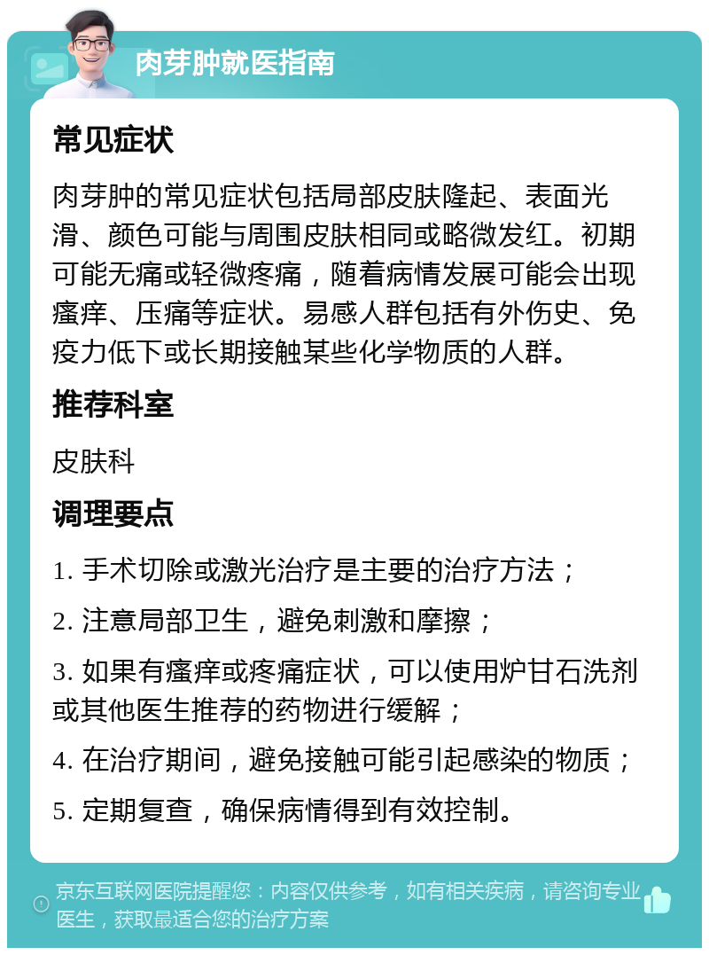 肉芽肿就医指南 常见症状 肉芽肿的常见症状包括局部皮肤隆起、表面光滑、颜色可能与周围皮肤相同或略微发红。初期可能无痛或轻微疼痛，随着病情发展可能会出现瘙痒、压痛等症状。易感人群包括有外伤史、免疫力低下或长期接触某些化学物质的人群。 推荐科室 皮肤科 调理要点 1. 手术切除或激光治疗是主要的治疗方法； 2. 注意局部卫生，避免刺激和摩擦； 3. 如果有瘙痒或疼痛症状，可以使用炉甘石洗剂或其他医生推荐的药物进行缓解； 4. 在治疗期间，避免接触可能引起感染的物质； 5. 定期复查，确保病情得到有效控制。