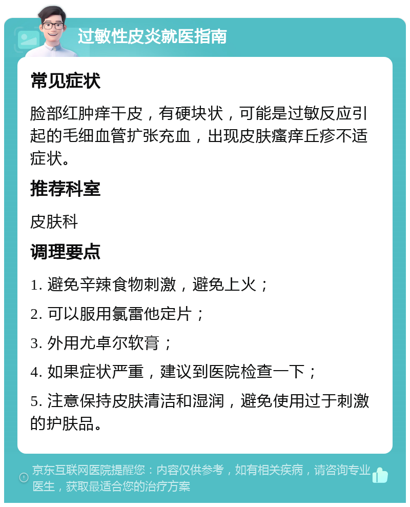 过敏性皮炎就医指南 常见症状 脸部红肿痒干皮，有硬块状，可能是过敏反应引起的毛细血管扩张充血，出现皮肤瘙痒丘疹不适症状。 推荐科室 皮肤科 调理要点 1. 避免辛辣食物刺激，避免上火； 2. 可以服用氯雷他定片； 3. 外用尤卓尔软膏； 4. 如果症状严重，建议到医院检查一下； 5. 注意保持皮肤清洁和湿润，避免使用过于刺激的护肤品。