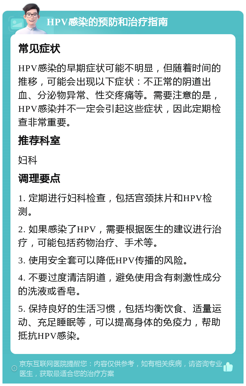 HPV感染的预防和治疗指南 常见症状 HPV感染的早期症状可能不明显，但随着时间的推移，可能会出现以下症状：不正常的阴道出血、分泌物异常、性交疼痛等。需要注意的是，HPV感染并不一定会引起这些症状，因此定期检查非常重要。 推荐科室 妇科 调理要点 1. 定期进行妇科检查，包括宫颈抹片和HPV检测。 2. 如果感染了HPV，需要根据医生的建议进行治疗，可能包括药物治疗、手术等。 3. 使用安全套可以降低HPV传播的风险。 4. 不要过度清洁阴道，避免使用含有刺激性成分的洗液或香皂。 5. 保持良好的生活习惯，包括均衡饮食、适量运动、充足睡眠等，可以提高身体的免疫力，帮助抵抗HPV感染。