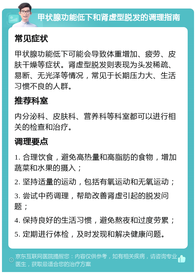 甲状腺功能低下和肾虚型脱发的调理指南 常见症状 甲状腺功能低下可能会导致体重增加、疲劳、皮肤干燥等症状。肾虚型脱发则表现为头发稀疏、易断、无光泽等情况，常见于长期压力大、生活习惯不良的人群。 推荐科室 内分泌科、皮肤科、营养科等科室都可以进行相关的检查和治疗。 调理要点 1. 合理饮食，避免高热量和高脂肪的食物，增加蔬菜和水果的摄入； 2. 坚持适量的运动，包括有氧运动和无氧运动； 3. 尝试中药调理，帮助改善肾虚引起的脱发问题； 4. 保持良好的生活习惯，避免熬夜和过度劳累； 5. 定期进行体检，及时发现和解决健康问题。