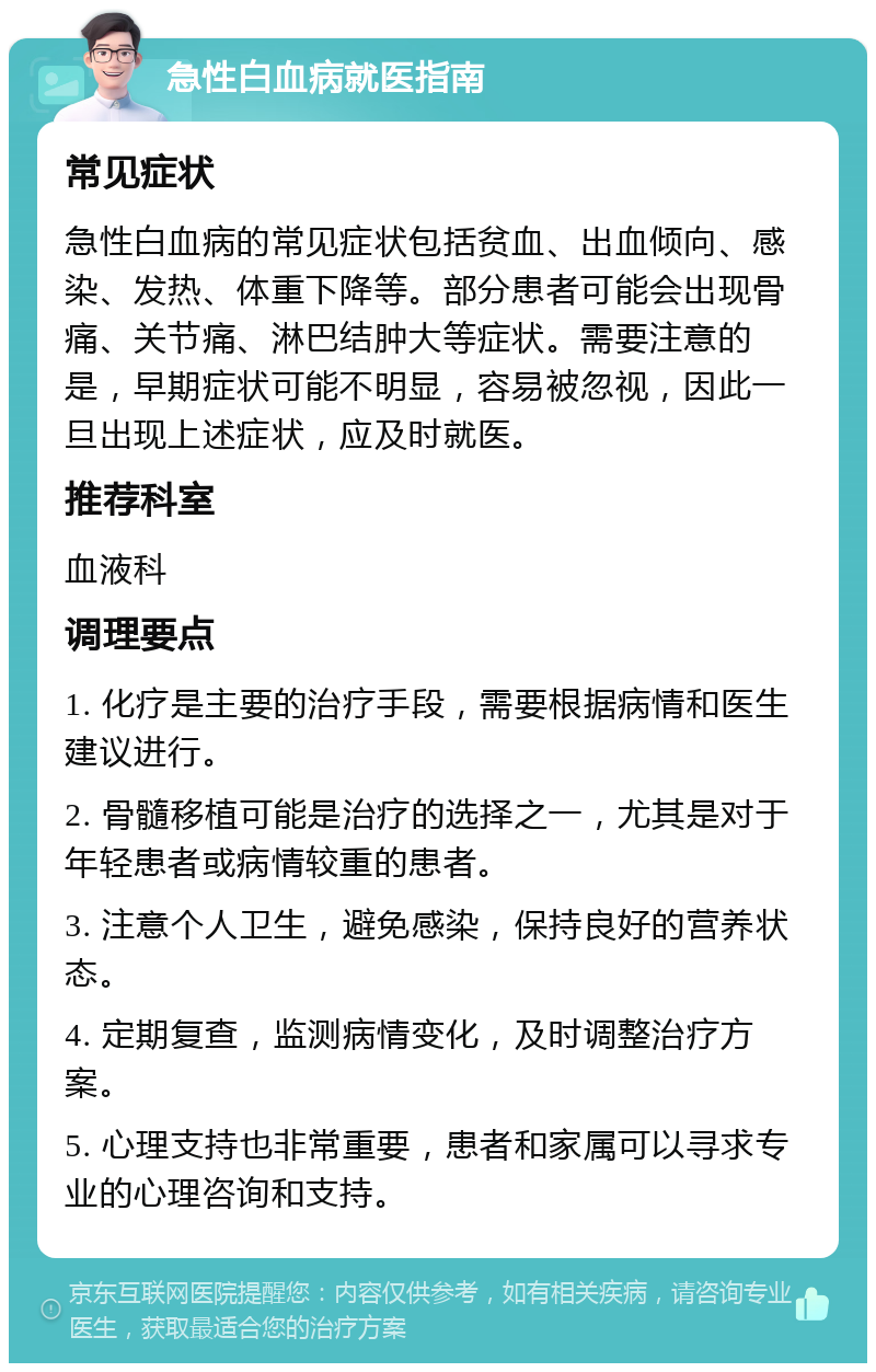 急性白血病就医指南 常见症状 急性白血病的常见症状包括贫血、出血倾向、感染、发热、体重下降等。部分患者可能会出现骨痛、关节痛、淋巴结肿大等症状。需要注意的是，早期症状可能不明显，容易被忽视，因此一旦出现上述症状，应及时就医。 推荐科室 血液科 调理要点 1. 化疗是主要的治疗手段，需要根据病情和医生建议进行。 2. 骨髓移植可能是治疗的选择之一，尤其是对于年轻患者或病情较重的患者。 3. 注意个人卫生，避免感染，保持良好的营养状态。 4. 定期复查，监测病情变化，及时调整治疗方案。 5. 心理支持也非常重要，患者和家属可以寻求专业的心理咨询和支持。