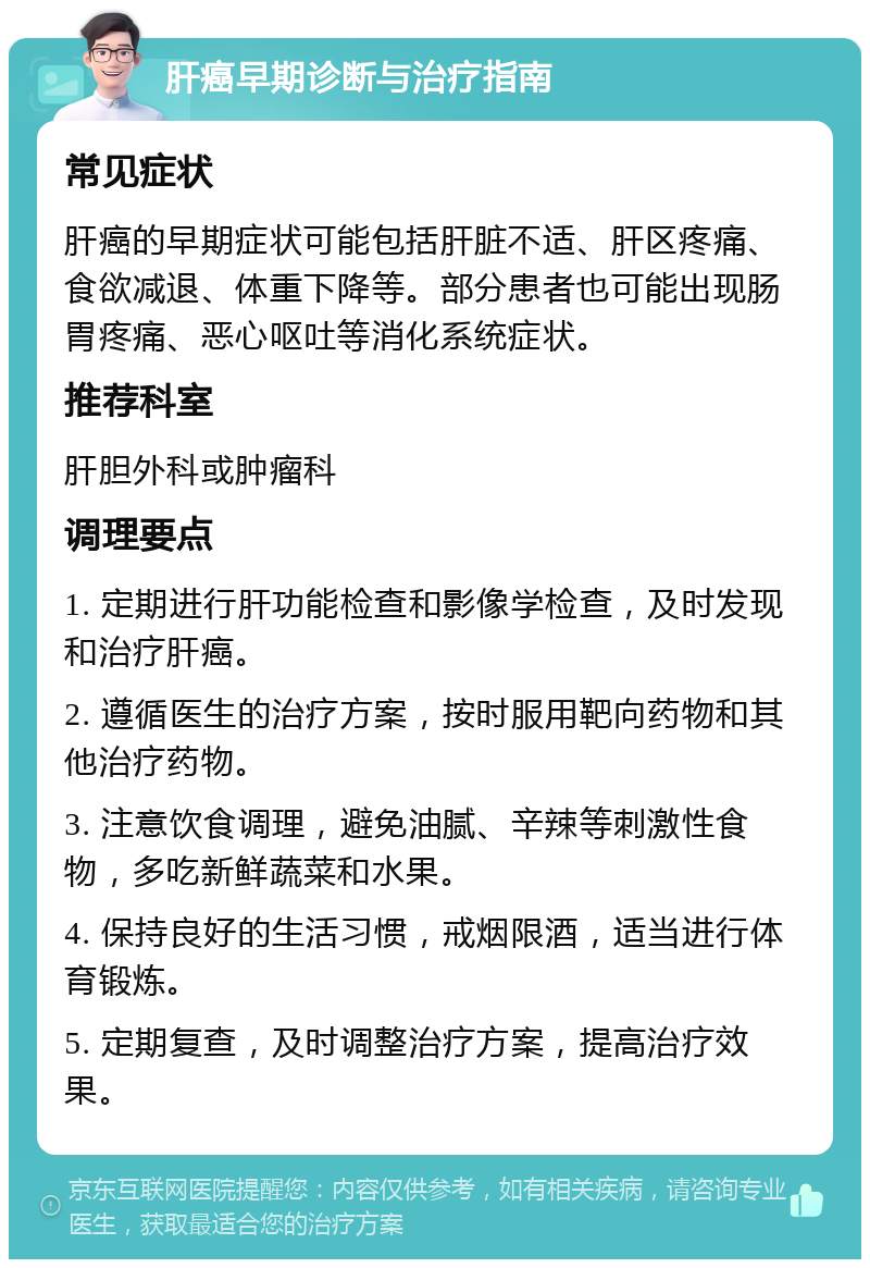 肝癌早期诊断与治疗指南 常见症状 肝癌的早期症状可能包括肝脏不适、肝区疼痛、食欲减退、体重下降等。部分患者也可能出现肠胃疼痛、恶心呕吐等消化系统症状。 推荐科室 肝胆外科或肿瘤科 调理要点 1. 定期进行肝功能检查和影像学检查，及时发现和治疗肝癌。 2. 遵循医生的治疗方案，按时服用靶向药物和其他治疗药物。 3. 注意饮食调理，避免油腻、辛辣等刺激性食物，多吃新鲜蔬菜和水果。 4. 保持良好的生活习惯，戒烟限酒，适当进行体育锻炼。 5. 定期复查，及时调整治疗方案，提高治疗效果。