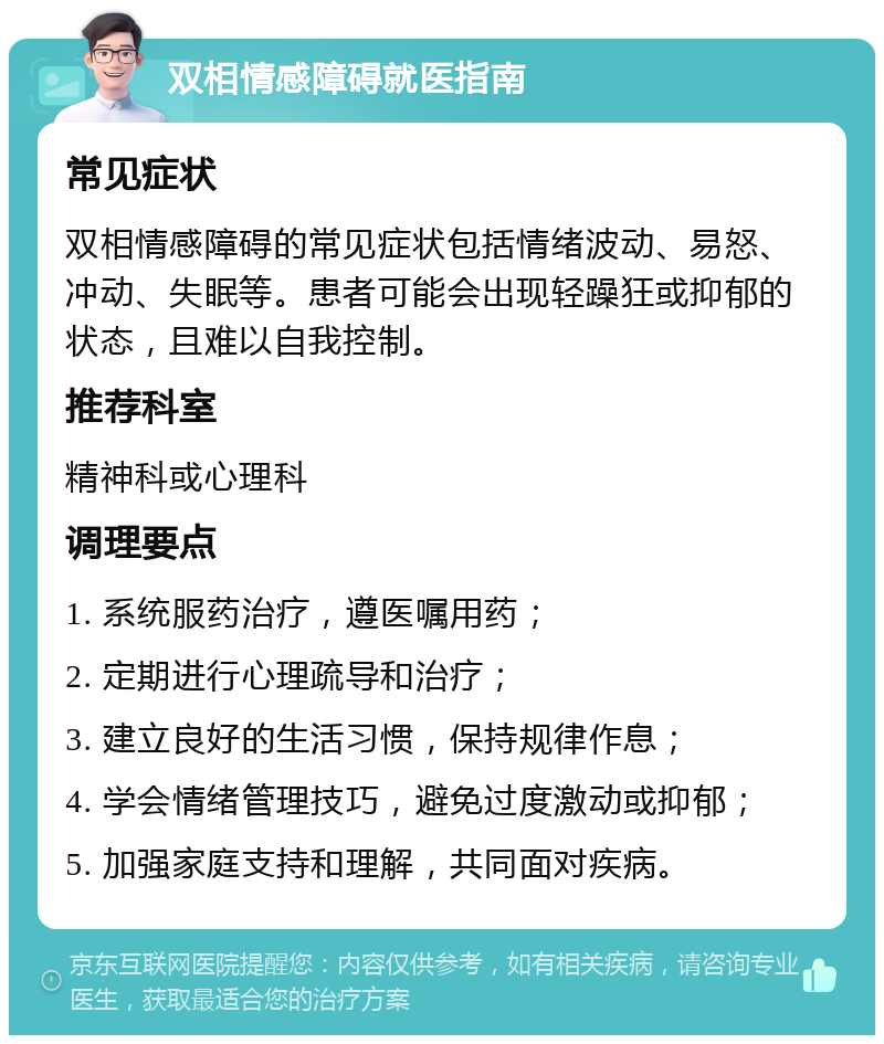 双相情感障碍就医指南 常见症状 双相情感障碍的常见症状包括情绪波动、易怒、冲动、失眠等。患者可能会出现轻躁狂或抑郁的状态，且难以自我控制。 推荐科室 精神科或心理科 调理要点 1. 系统服药治疗，遵医嘱用药； 2. 定期进行心理疏导和治疗； 3. 建立良好的生活习惯，保持规律作息； 4. 学会情绪管理技巧，避免过度激动或抑郁； 5. 加强家庭支持和理解，共同面对疾病。