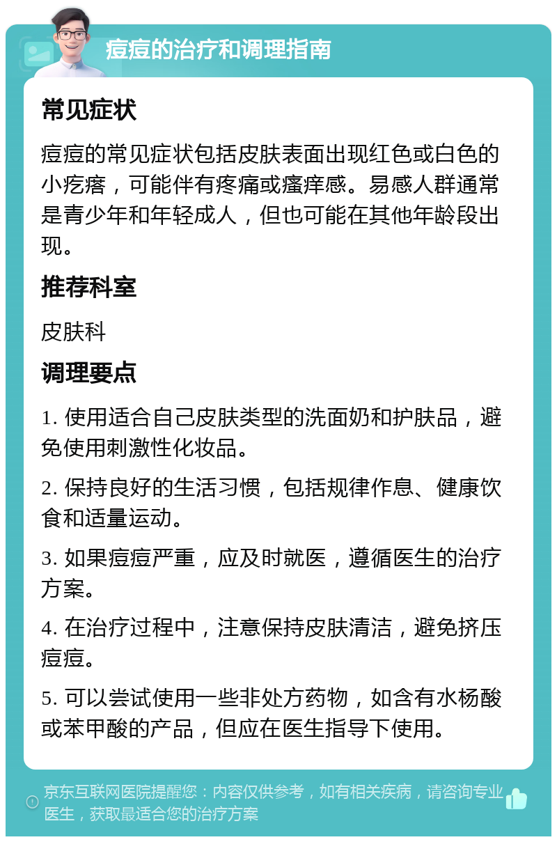 痘痘的治疗和调理指南 常见症状 痘痘的常见症状包括皮肤表面出现红色或白色的小疙瘩，可能伴有疼痛或瘙痒感。易感人群通常是青少年和年轻成人，但也可能在其他年龄段出现。 推荐科室 皮肤科 调理要点 1. 使用适合自己皮肤类型的洗面奶和护肤品，避免使用刺激性化妆品。 2. 保持良好的生活习惯，包括规律作息、健康饮食和适量运动。 3. 如果痘痘严重，应及时就医，遵循医生的治疗方案。 4. 在治疗过程中，注意保持皮肤清洁，避免挤压痘痘。 5. 可以尝试使用一些非处方药物，如含有水杨酸或苯甲酸的产品，但应在医生指导下使用。