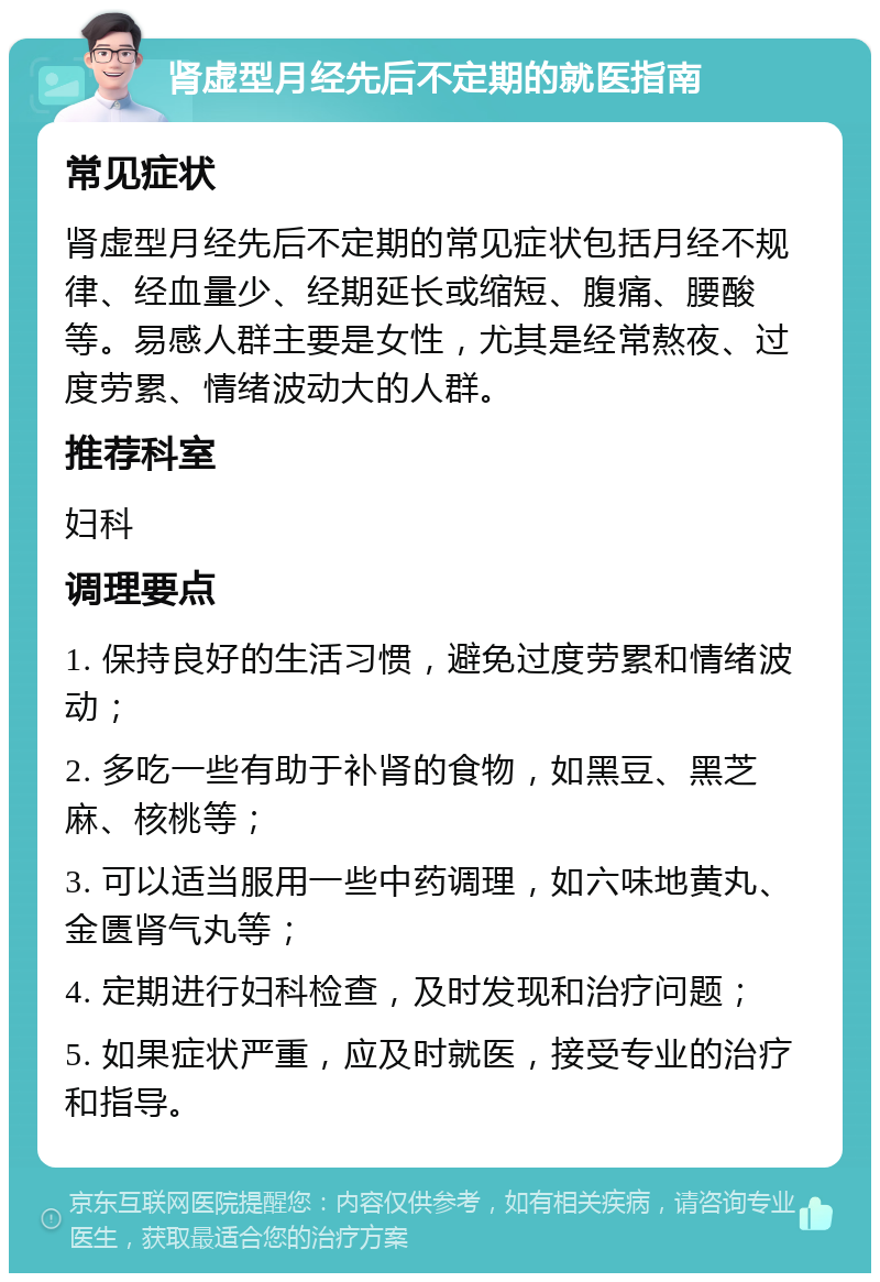 肾虚型月经先后不定期的就医指南 常见症状 肾虚型月经先后不定期的常见症状包括月经不规律、经血量少、经期延长或缩短、腹痛、腰酸等。易感人群主要是女性，尤其是经常熬夜、过度劳累、情绪波动大的人群。 推荐科室 妇科 调理要点 1. 保持良好的生活习惯，避免过度劳累和情绪波动； 2. 多吃一些有助于补肾的食物，如黑豆、黑芝麻、核桃等； 3. 可以适当服用一些中药调理，如六味地黄丸、金匮肾气丸等； 4. 定期进行妇科检查，及时发现和治疗问题； 5. 如果症状严重，应及时就医，接受专业的治疗和指导。