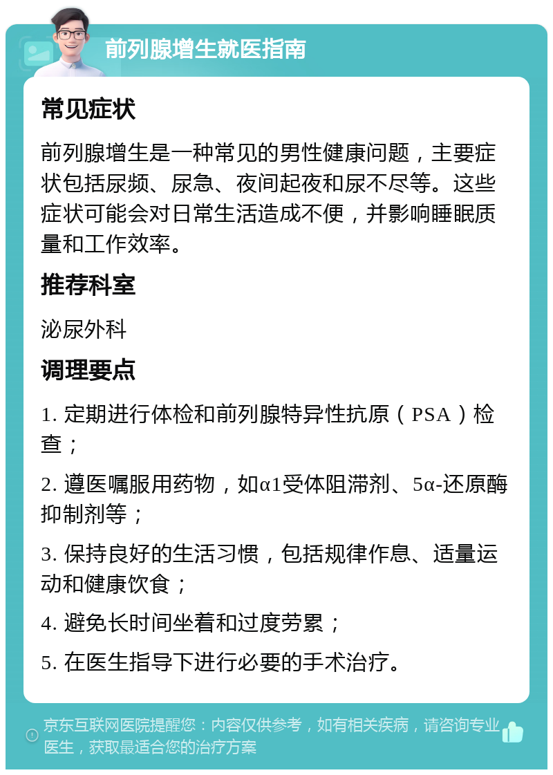 前列腺增生就医指南 常见症状 前列腺增生是一种常见的男性健康问题，主要症状包括尿频、尿急、夜间起夜和尿不尽等。这些症状可能会对日常生活造成不便，并影响睡眠质量和工作效率。 推荐科室 泌尿外科 调理要点 1. 定期进行体检和前列腺特异性抗原（PSA）检查； 2. 遵医嘱服用药物，如α1受体阻滞剂、5α-还原酶抑制剂等； 3. 保持良好的生活习惯，包括规律作息、适量运动和健康饮食； 4. 避免长时间坐着和过度劳累； 5. 在医生指导下进行必要的手术治疗。