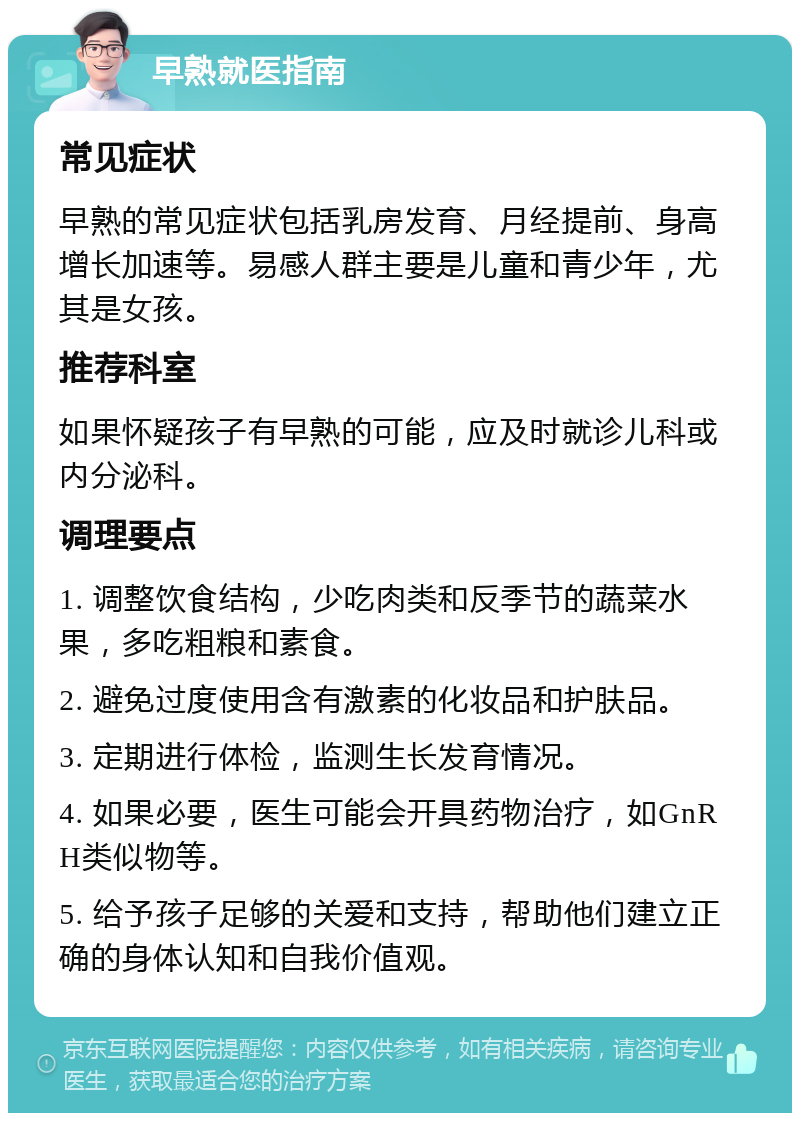 早熟就医指南 常见症状 早熟的常见症状包括乳房发育、月经提前、身高增长加速等。易感人群主要是儿童和青少年，尤其是女孩。 推荐科室 如果怀疑孩子有早熟的可能，应及时就诊儿科或内分泌科。 调理要点 1. 调整饮食结构，少吃肉类和反季节的蔬菜水果，多吃粗粮和素食。 2. 避免过度使用含有激素的化妆品和护肤品。 3. 定期进行体检，监测生长发育情况。 4. 如果必要，医生可能会开具药物治疗，如GnRH类似物等。 5. 给予孩子足够的关爱和支持，帮助他们建立正确的身体认知和自我价值观。