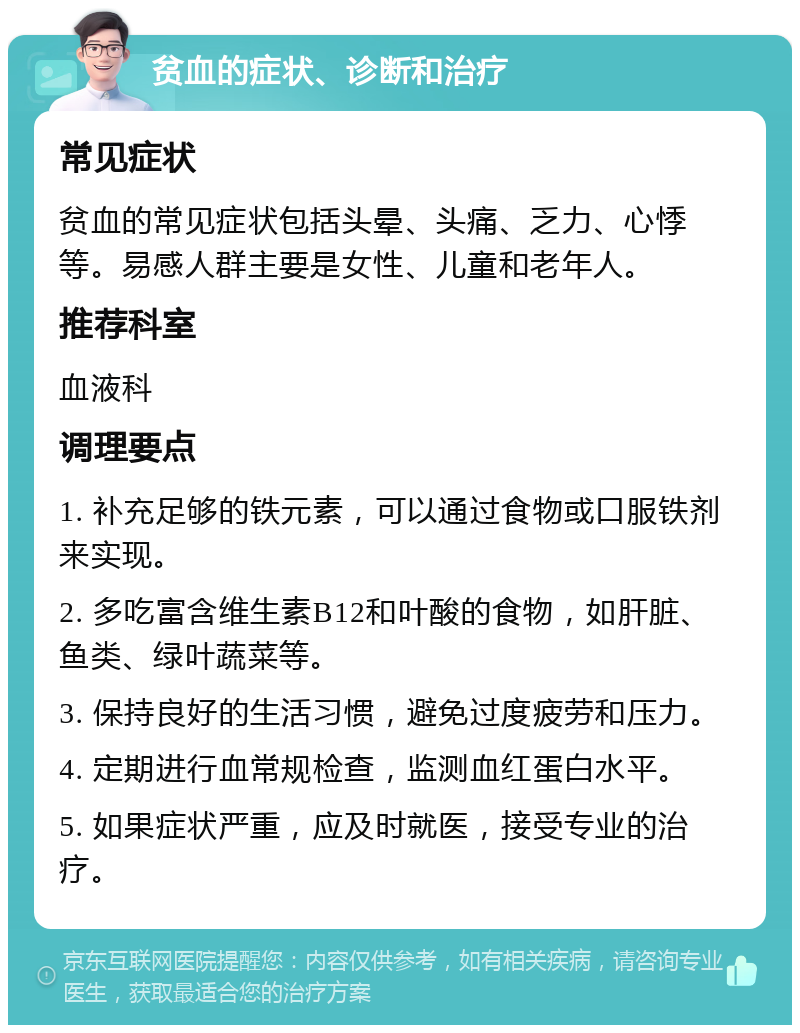 贫血的症状、诊断和治疗 常见症状 贫血的常见症状包括头晕、头痛、乏力、心悸等。易感人群主要是女性、儿童和老年人。 推荐科室 血液科 调理要点 1. 补充足够的铁元素，可以通过食物或口服铁剂来实现。 2. 多吃富含维生素B12和叶酸的食物，如肝脏、鱼类、绿叶蔬菜等。 3. 保持良好的生活习惯，避免过度疲劳和压力。 4. 定期进行血常规检查，监测血红蛋白水平。 5. 如果症状严重，应及时就医，接受专业的治疗。