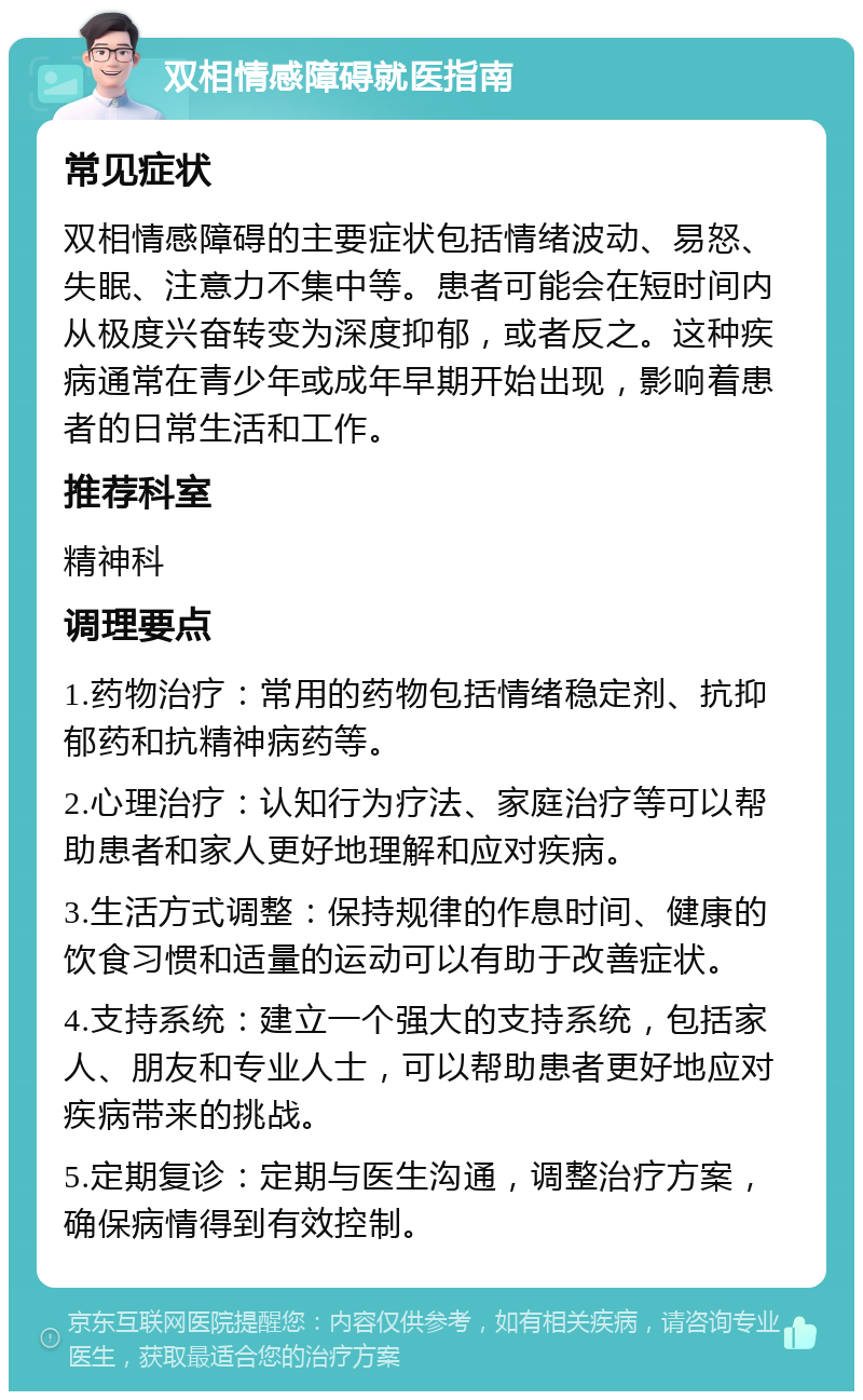 双相情感障碍就医指南 常见症状 双相情感障碍的主要症状包括情绪波动、易怒、失眠、注意力不集中等。患者可能会在短时间内从极度兴奋转变为深度抑郁，或者反之。这种疾病通常在青少年或成年早期开始出现，影响着患者的日常生活和工作。 推荐科室 精神科 调理要点 1.药物治疗：常用的药物包括情绪稳定剂、抗抑郁药和抗精神病药等。 2.心理治疗：认知行为疗法、家庭治疗等可以帮助患者和家人更好地理解和应对疾病。 3.生活方式调整：保持规律的作息时间、健康的饮食习惯和适量的运动可以有助于改善症状。 4.支持系统：建立一个强大的支持系统，包括家人、朋友和专业人士，可以帮助患者更好地应对疾病带来的挑战。 5.定期复诊：定期与医生沟通，调整治疗方案，确保病情得到有效控制。