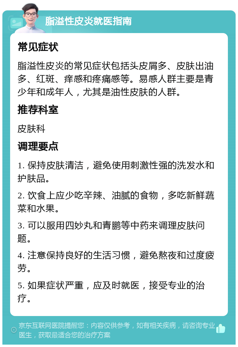 脂溢性皮炎就医指南 常见症状 脂溢性皮炎的常见症状包括头皮屑多、皮肤出油多、红斑、痒感和疼痛感等。易感人群主要是青少年和成年人，尤其是油性皮肤的人群。 推荐科室 皮肤科 调理要点 1. 保持皮肤清洁，避免使用刺激性强的洗发水和护肤品。 2. 饮食上应少吃辛辣、油腻的食物，多吃新鲜蔬菜和水果。 3. 可以服用四妙丸和青鹏等中药来调理皮肤问题。 4. 注意保持良好的生活习惯，避免熬夜和过度疲劳。 5. 如果症状严重，应及时就医，接受专业的治疗。