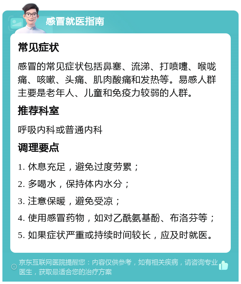 感冒就医指南 常见症状 感冒的常见症状包括鼻塞、流涕、打喷嚏、喉咙痛、咳嗽、头痛、肌肉酸痛和发热等。易感人群主要是老年人、儿童和免疫力较弱的人群。 推荐科室 呼吸内科或普通内科 调理要点 1. 休息充足，避免过度劳累； 2. 多喝水，保持体内水分； 3. 注意保暖，避免受凉； 4. 使用感冒药物，如对乙酰氨基酚、布洛芬等； 5. 如果症状严重或持续时间较长，应及时就医。