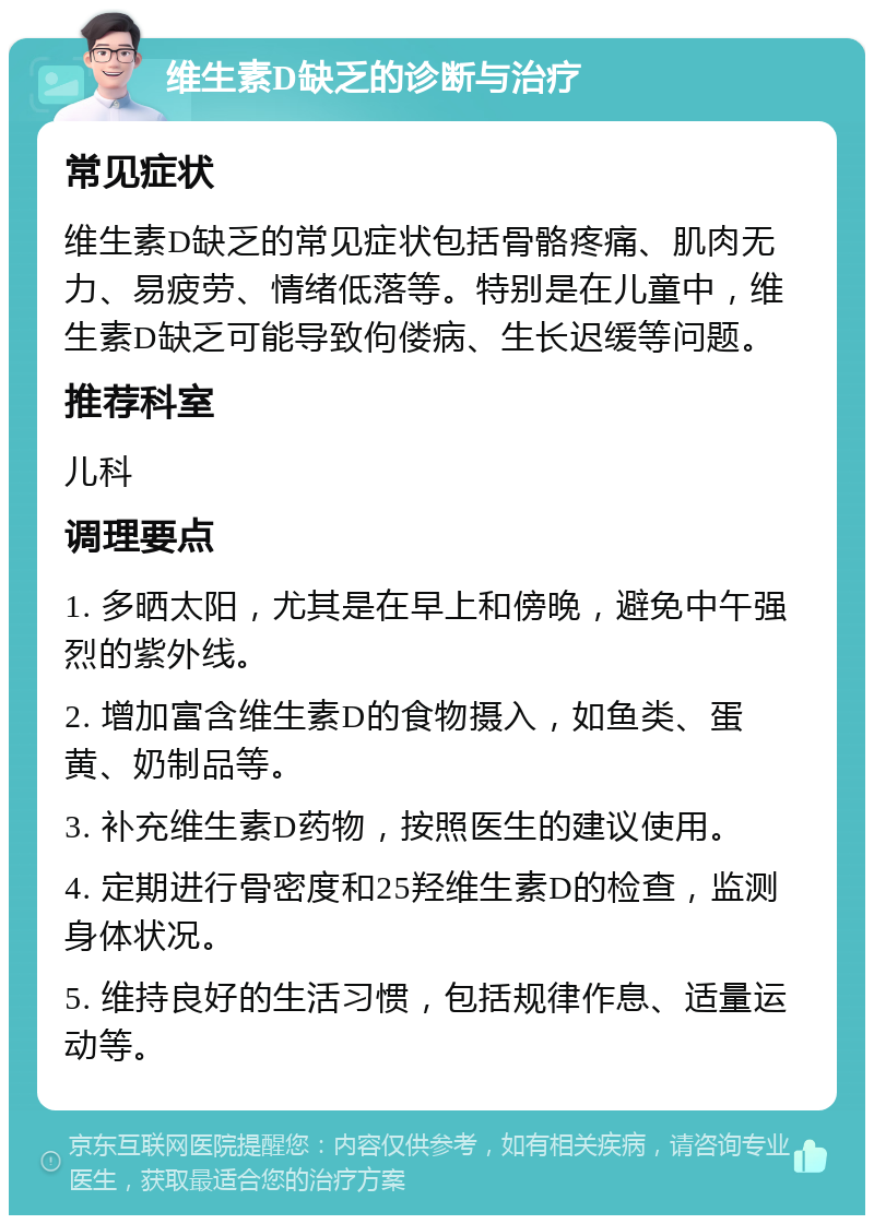 维生素D缺乏的诊断与治疗 常见症状 维生素D缺乏的常见症状包括骨骼疼痛、肌肉无力、易疲劳、情绪低落等。特别是在儿童中，维生素D缺乏可能导致佝偻病、生长迟缓等问题。 推荐科室 儿科 调理要点 1. 多晒太阳，尤其是在早上和傍晚，避免中午强烈的紫外线。 2. 增加富含维生素D的食物摄入，如鱼类、蛋黄、奶制品等。 3. 补充维生素D药物，按照医生的建议使用。 4. 定期进行骨密度和25羟维生素D的检查，监测身体状况。 5. 维持良好的生活习惯，包括规律作息、适量运动等。