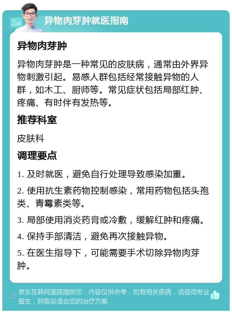 异物肉芽肿就医指南 异物肉芽肿 异物肉芽肿是一种常见的皮肤病，通常由外界异物刺激引起。易感人群包括经常接触异物的人群，如木工、厨师等。常见症状包括局部红肿、疼痛、有时伴有发热等。 推荐科室 皮肤科 调理要点 1. 及时就医，避免自行处理导致感染加重。 2. 使用抗生素药物控制感染，常用药物包括头孢类、青霉素类等。 3. 局部使用消炎药膏或冷敷，缓解红肿和疼痛。 4. 保持手部清洁，避免再次接触异物。 5. 在医生指导下，可能需要手术切除异物肉芽肿。