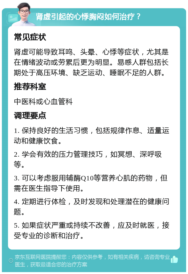 肾虚引起的心悸胸闷如何治疗？ 常见症状 肾虚可能导致耳鸣、头晕、心悸等症状，尤其是在情绪波动或劳累后更为明显。易感人群包括长期处于高压环境、缺乏运动、睡眠不足的人群。 推荐科室 中医科或心血管科 调理要点 1. 保持良好的生活习惯，包括规律作息、适量运动和健康饮食。 2. 学会有效的压力管理技巧，如冥想、深呼吸等。 3. 可以考虑服用辅酶Q10等营养心肌的药物，但需在医生指导下使用。 4. 定期进行体检，及时发现和处理潜在的健康问题。 5. 如果症状严重或持续不改善，应及时就医，接受专业的诊断和治疗。