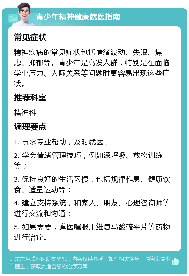 青少年精神健康就医指南 常见症状 精神疾病的常见症状包括情绪波动、失眠、焦虑、抑郁等。青少年是高发人群，特别是在面临学业压力、人际关系等问题时更容易出现这些症状。 推荐科室 精神科 调理要点 1. 寻求专业帮助，及时就医； 2. 学会情绪管理技巧，例如深呼吸、放松训练等； 3. 保持良好的生活习惯，包括规律作息、健康饮食、适量运动等； 4. 建立支持系统，和家人、朋友、心理咨询师等进行交流和沟通； 5. 如果需要，遵医嘱服用维复马酸硫平片等药物进行治疗。