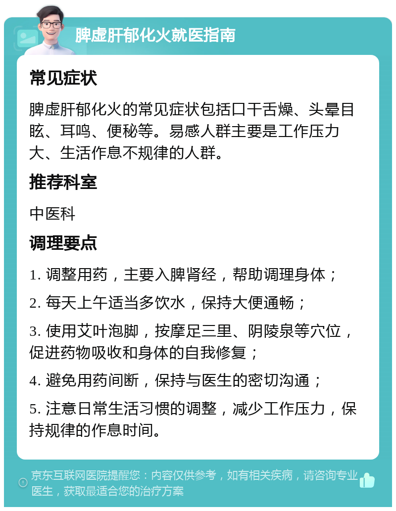 脾虚肝郁化火就医指南 常见症状 脾虚肝郁化火的常见症状包括口干舌燥、头晕目眩、耳鸣、便秘等。易感人群主要是工作压力大、生活作息不规律的人群。 推荐科室 中医科 调理要点 1. 调整用药，主要入脾肾经，帮助调理身体； 2. 每天上午适当多饮水，保持大便通畅； 3. 使用艾叶泡脚，按摩足三里、阴陵泉等穴位，促进药物吸收和身体的自我修复； 4. 避免用药间断，保持与医生的密切沟通； 5. 注意日常生活习惯的调整，减少工作压力，保持规律的作息时间。