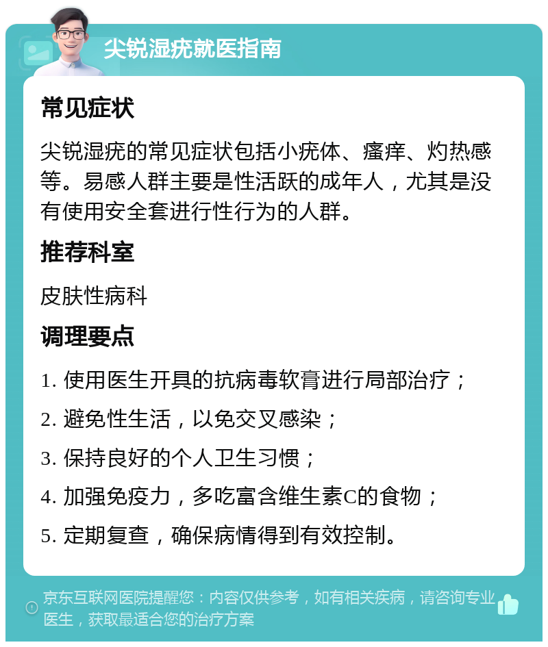 尖锐湿疣就医指南 常见症状 尖锐湿疣的常见症状包括小疣体、瘙痒、灼热感等。易感人群主要是性活跃的成年人，尤其是没有使用安全套进行性行为的人群。 推荐科室 皮肤性病科 调理要点 1. 使用医生开具的抗病毒软膏进行局部治疗； 2. 避免性生活，以免交叉感染； 3. 保持良好的个人卫生习惯； 4. 加强免疫力，多吃富含维生素C的食物； 5. 定期复查，确保病情得到有效控制。