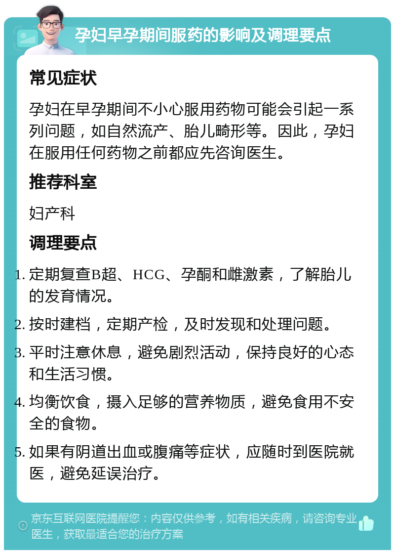 孕妇早孕期间服药的影响及调理要点 常见症状 孕妇在早孕期间不小心服用药物可能会引起一系列问题，如自然流产、胎儿畸形等。因此，孕妇在服用任何药物之前都应先咨询医生。 推荐科室 妇产科 调理要点 定期复查B超、HCG、孕酮和雌激素，了解胎儿的发育情况。 按时建档，定期产检，及时发现和处理问题。 平时注意休息，避免剧烈活动，保持良好的心态和生活习惯。 均衡饮食，摄入足够的营养物质，避免食用不安全的食物。 如果有阴道出血或腹痛等症状，应随时到医院就医，避免延误治疗。