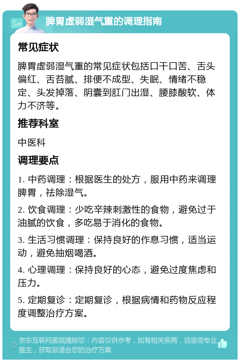 脾胃虚弱湿气重的调理指南 常见症状 脾胃虚弱湿气重的常见症状包括口干口苦、舌头偏红、舌苔腻、排便不成型、失眠、情绪不稳定、头发掉落、阴囊到肛门出湿、腰膝酸软、体力不济等。 推荐科室 中医科 调理要点 1. 中药调理：根据医生的处方，服用中药来调理脾胃，祛除湿气。 2. 饮食调理：少吃辛辣刺激性的食物，避免过于油腻的饮食，多吃易于消化的食物。 3. 生活习惯调理：保持良好的作息习惯，适当运动，避免抽烟喝酒。 4. 心理调理：保持良好的心态，避免过度焦虑和压力。 5. 定期复诊：定期复诊，根据病情和药物反应程度调整治疗方案。